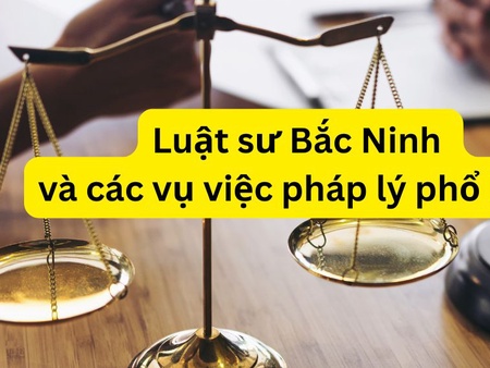 Luật sư Bắc Ninh và các vụ việc pháp lý phổ biến hiện nay