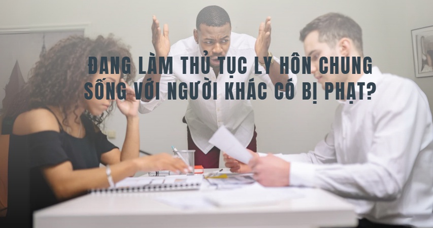 Đang làm thủ tục ly hôn mà chung sống với người khác có bị xử phạt hành chính hay hình sự không? Tìm hiểu ngay các quy định pháp luật và rủi ro pháp lý liên quan.
